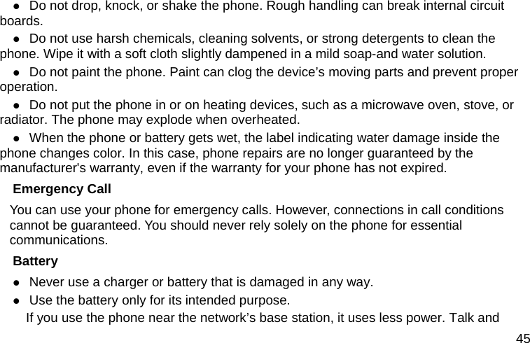  45  Do not drop, knock, or shake the phone. Rough handling can break internal circuit boards.  Do not use harsh chemicals, cleaning solvents, or strong detergents to clean the phone. Wipe it with a soft cloth slightly dampened in a mild soap-and water solution.  Do not paint the phone. Paint can clog the device’s moving parts and prevent proper operation.  Do not put the phone in or on heating devices, such as a microwave oven, stove, or radiator. The phone may explode when overheated.  When the phone or battery gets wet, the label indicating water damage inside the phone changes color. In this case, phone repairs are no longer guaranteed by the manufacturer&apos;s warranty, even if the warranty for your phone has not expired. Emergency Call You can use your phone for emergency calls. However, connections in call conditions cannot be guaranteed. You should never rely solely on the phone for essential communications. Battery  Never use a charger or battery that is damaged in any way.  Use the battery only for its intended purpose.           If you use the phone near the network’s base station, it uses less power. Talk and 