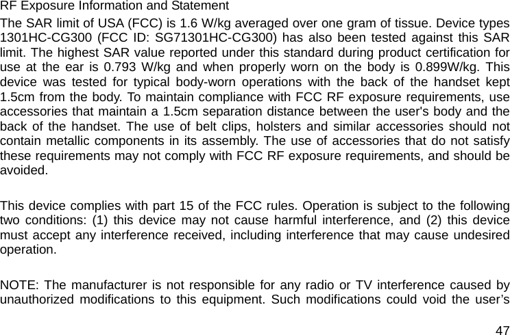  47 RF Exposure Information and Statement   The SAR limit of USA (FCC) is 1.6 W/kg averaged over one gram of tissue. Device types 1301HC-CG300 (FCC ID: SG71301HC-CG300) has also been tested against this SAR limit. The highest SAR value reported under this standard during product certification for use at the ear is 0.793 W/kg and when properly worn on the body is 0.899W/kg. This device was tested for typical body-worn operations with the back of the handset kept 1.5cm from the body. To maintain compliance with FCC RF exposure requirements, use accessories that maintain a 1.5cm separation distance between the user&apos;s body and the back of the handset. The use of belt clips, holsters and similar accessories should not contain metallic components in its assembly. The use of accessories that do not satisfy these requirements may not comply with FCC RF exposure requirements, and should be avoided.  This device complies with part 15 of the FCC rules. Operation is subject to the following two conditions: (1) this device may not cause harmful interference, and (2) this device must accept any interference received, including interference that may cause undesired operation.  NOTE: The manufacturer is not responsible for any radio or TV interference caused by unauthorized modifications to this equipment. Such modifications could void the user’s 