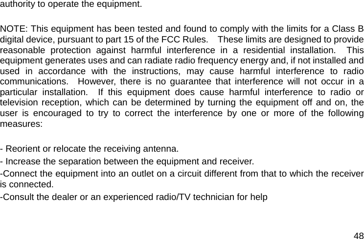  48 authority to operate the equipment.  NOTE: This equipment has been tested and found to comply with the limits for a Class B digital device, pursuant to part 15 of the FCC Rules.    These limits are designed to provide reasonable protection against harmful interference in a residential installation.  This equipment generates uses and can radiate radio frequency energy and, if not installed and used in accordance with the instructions, may cause harmful interference to radio communications.  However, there is no guarantee that interference will not occur in a particular installation.  If this equipment does cause harmful interference to radio or television reception, which can be determined by turning the equipment off and on, the user is encouraged to try to correct the interference by one or more of the following measures:  - Reorient or relocate the receiving antenna. - Increase the separation between the equipment and receiver. -Connect the equipment into an outlet on a circuit different from that to which the receiver is connected. -Consult the dealer or an experienced radio/TV technician for help   