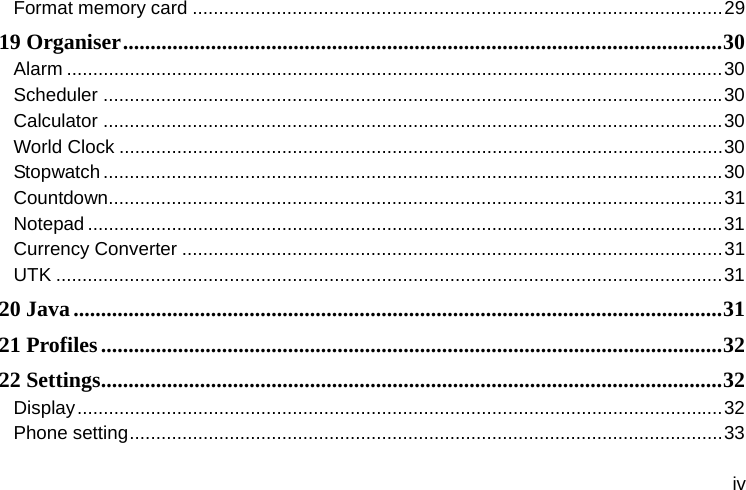  iv Format memory card ..................................................................................................... 2919 Organiser ............................................................................................................. 30Alarm ............................................................................................................................. 30Scheduler ...................................................................................................................... 30Calculator ...................................................................................................................... 30World Clock ................................................................................................................... 30Stopwatch ...................................................................................................................... 30Countdown ..................................................................................................................... 31Notepad ......................................................................................................................... 31Currency Converter ....................................................................................................... 31UTK ............................................................................................................................... 3120 Java ...................................................................................................................... 3121 Profiles ................................................................................................................. 3222 Settings ................................................................................................................. 32Display ........................................................................................................................... 32Phone setting ................................................................................................................. 33
