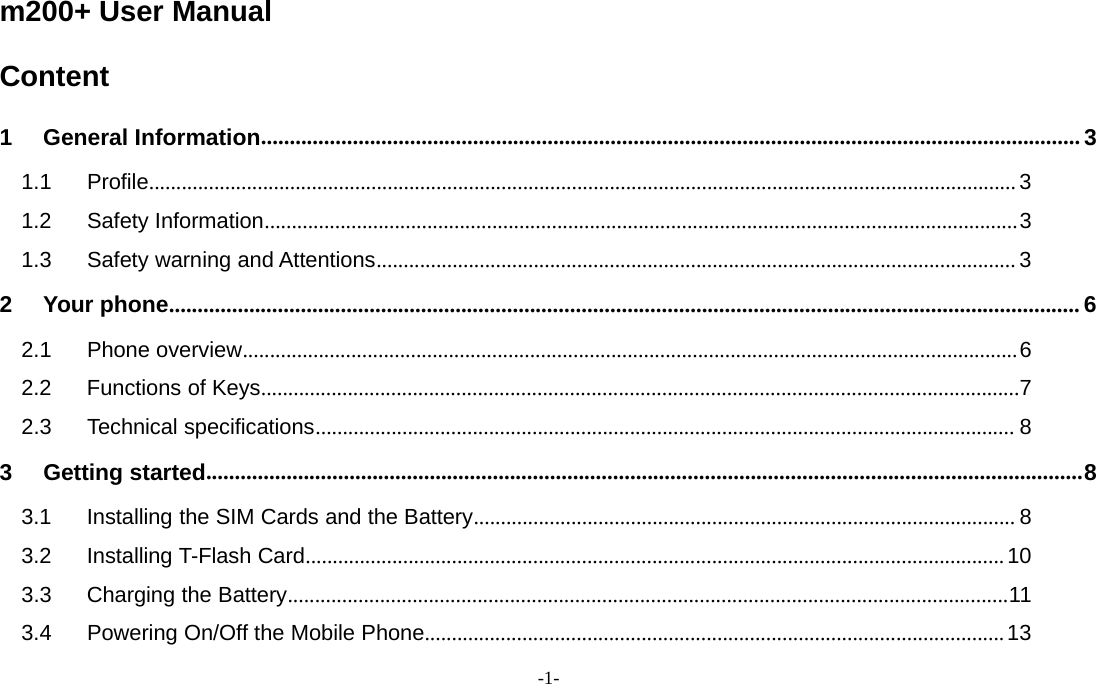 -1-m200+ User ManualContent1 General Information............................................................................................................................................... 31.1 Profile................................................................................................................................................................ 31.2 Safety Information...........................................................................................................................................31.3 Safety warning and Attentions...................................................................................................................... 32 Your phone............................................................................................................................................................... 62.1 Phone overview...............................................................................................................................................62.2 Functions of Keys............................................................................................................................................72.3 Technical specifications................................................................................................................................. 83 Getting started.........................................................................................................................................................83.1 Installing the SIM Cards and the Battery.................................................................................................... 83.2 Installing T-Flash Card.................................................................................................................................103.3 Charging the Battery.....................................................................................................................................113.4 Powering On/Off the Mobile Phone...........................................................................................................13