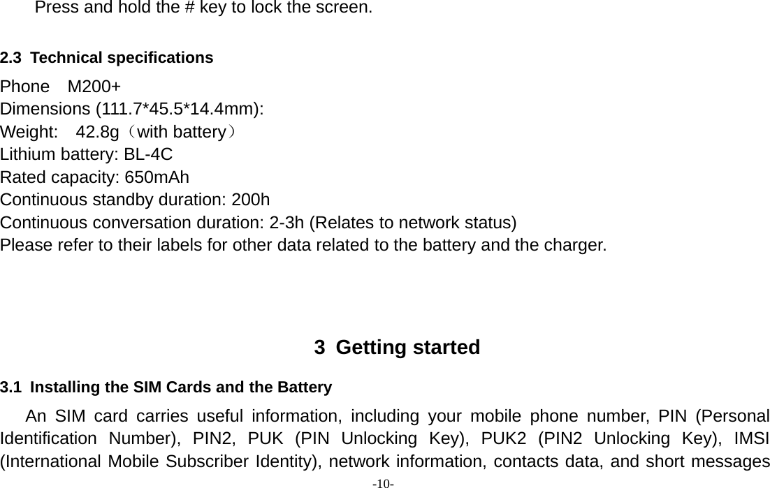 -10-Press and hold the # key to lock the screen.2.3 Technical specificationsPhone M200+Dimensions (111.7*45.5*14.4mm):Weight: 42.8g（with battery）Lithium battery: BL-4CRated capacity: 650mAhContinuous standby duration: 200hContinuous conversation duration: 2-3h (Relates to network status)Please refer to their labels for other data related to the battery and the charger.3 Getting started3.1 Installing the SIM Cards and the BatteryAn SIM card carries useful information, including your mobile phone number, PIN (PersonalIdentification Number), PIN2, PUK (PIN Unlocking Key), PUK2 (PIN2 Unlocking Key), IMSI(International Mobile Subscriber Identity), network information, contacts data, and short messages