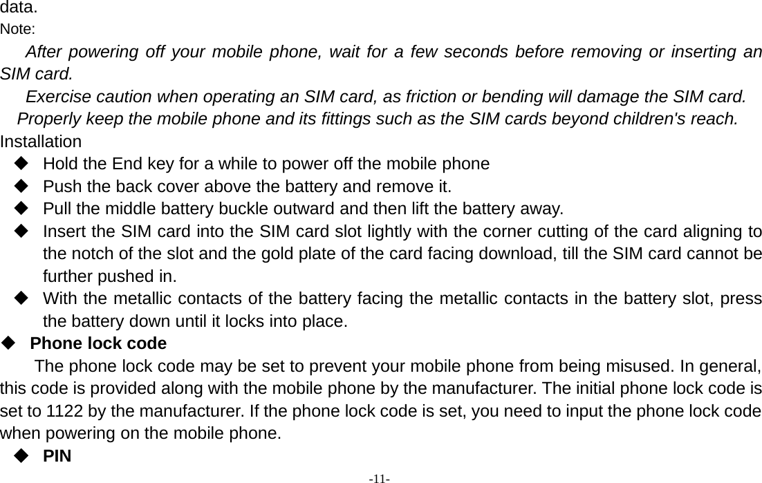 -11-data.Note:After powering off your mobile phone, wait for a few seconds before removing or inserting anSIM card.Exercise caution when operating an SIM card, as friction or bending will damage the SIM card.Properly keep the mobile phone and its fittings such as the SIM cards beyond children&apos;s reach.InstallationHold the End key for a while to power off the mobile phonePush the back cover above the battery and remove it.Pull the middle battery buckle outward and then lift the battery away.Insert the SIM card into the SIM card slot lightly with the corner cutting of the card aligning tothe notch of the slot and the gold plate of the card facing download, till the SIM card cannot befurther pushed in.With the metallic contacts of the battery facing the metallic contacts in the battery slot, pressthe battery down until it locks into place.Phone lock codeThe phone lock code may be set to prevent your mobile phone from being misused. In general,this code is provided along with the mobile phone by the manufacturer. The initial phone lock code isset to 1122 by the manufacturer. If the phone lock code is set, you need to input the phone lock codewhen powering on the mobile phone.PIN