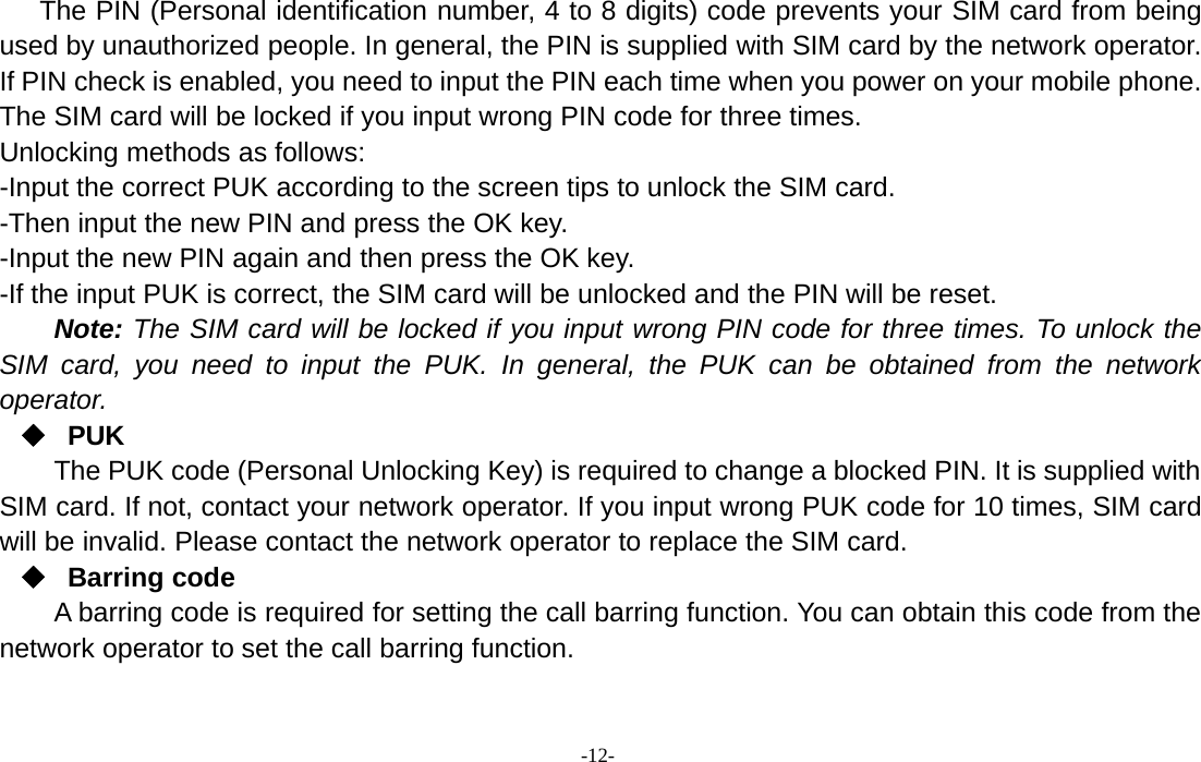 -12-The PIN (Personal identification number, 4 to 8 digits) code prevents your SIM card from beingused by unauthorized people. In general, the PIN is supplied with SIM card by the network operator.If PIN check is enabled, you need to input the PIN each time when you power on your mobile phone.The SIM card will be locked if you input wrong PIN code for three times.Unlocking methods as follows:-Input the correct PUK according to the screen tips to unlock the SIM card.-Then input the new PIN and press the OK key.-Input the new PIN again and then press the OK key.-If the input PUK is correct, the SIM card will be unlocked and the PIN will be reset.Note: The SIM card will be locked if you input wrong PIN code for three times. To unlock theSIM card, you need to input the PUK. In general, the PUK can be obtained from the networkoperator.PUKThe PUK code (Personal Unlocking Key) is required to change a blocked PIN. It is supplied withSIM card. If not, contact your network operator. If you input wrong PUK code for 10 times, SIM cardwill be invalid. Please contact the network operator to replace the SIM card.Barring codeA barring code is required for setting the call barring function. You can obtain this code from thenetwork operator to set the call barring function.