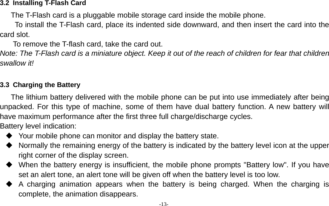 -13-3.2 Installing T-Flash CardThe T-Flash card is a pluggable mobile storage card inside the mobile phone.To install the T-Flash card, place its indented side downward, and then insert the card into thecard slot.To remove the T-flash card, take the card out.Note: The T-Flash card is a miniature object. Keep it out of the reach of children for fear that childrenswallow it!3.3 Charging the BatteryThe lithium battery delivered with the mobile phone can be put into use immediately after beingunpacked. For this type of machine, some of them have dual battery function. A new battery willhave maximum performance after the first three full charge/discharge cycles.Battery level indication:Your mobile phone can monitor and display the battery state.Normally the remaining energy of the battery is indicated by the battery level icon at the upperright corner of the display screen.When the battery energy is insufficient, the mobile phone prompts &quot;Battery low&quot;. If you haveset an alert tone, an alert tone will be given off when the battery level is too low.A charging animation appears when the battery is being charged. When the charging iscomplete, the animation disappears.