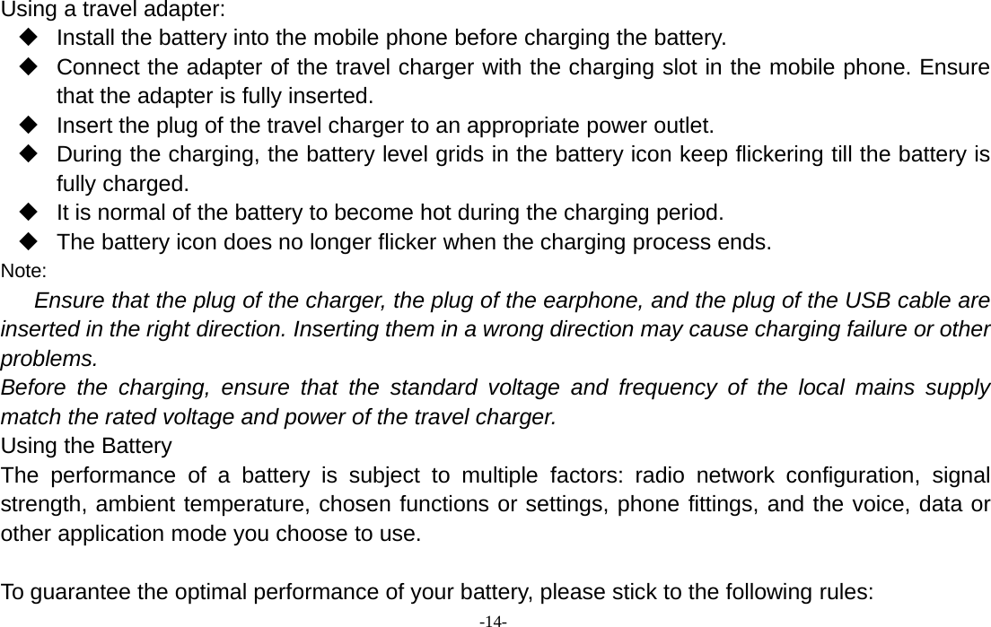 -14-Using a travel adapter:Install the battery into the mobile phone before charging the battery.Connect the adapter of the travel charger with the charging slot in the mobile phone. Ensurethat the adapter is fully inserted.Insert the plug of the travel charger to an appropriate power outlet.During the charging, the battery level grids in the battery icon keep flickering till the battery isfully charged.It is normal of the battery to become hot during the charging period.The battery icon does no longer flicker when the charging process ends.Note:Ensure that the plug of the charger, the plug of the earphone, and the plug of the USB cable areinserted in the right direction. Inserting them in a wrong direction may cause charging failure or otherproblems.Before the charging, ensure that the standard voltage and frequency of the local mains supplymatch the rated voltage and power of the travel charger.Using the BatteryThe performance of a battery is subject to multiple factors: radio network configuration, signalstrength, ambient temperature, chosen functions or settings, phone fittings, and the voice, data orother application mode you choose to use.To guarantee the optimal performance of your battery, please stick to the following rules: