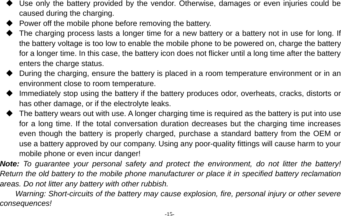 -15-Use only the battery provided by the vendor. Otherwise, damages or even injuries could becaused during the charging.Power off the mobile phone before removing the battery.The charging process lasts a longer time for a new battery or a battery not in use for long. Ifthe battery voltage is too low to enable the mobile phone to be powered on, charge the batteryfor a longer time. In this case, the battery icon does not flicker until a long time after the batteryenters the charge status.During the charging, ensure the battery is placed in a room temperature environment or in anenvironment close to room temperature.Immediately stop using the battery if the battery produces odor, overheats, cracks, distorts orhas other damage, or if the electrolyte leaks.The battery wears out with use. A longer charging time is required as the battery is put into usefor a long time. If the total conversation duration decreases but the charging time increaseseven though the battery is properly charged, purchase a standard battery from the OEM oruse a battery approved by our company. Using any poor-quality fittings will cause harm to yourmobile phone or even incur danger!Note: To guarantee your personal safety and protect the environment, do not litter the battery!Return the old battery to the mobile phone manufacturer or place it in specified battery reclamationareas. Do not litter any battery with other rubbish.Warning: Short-circuits of the battery may cause explosion, fire, personal injury or other severeconsequences!