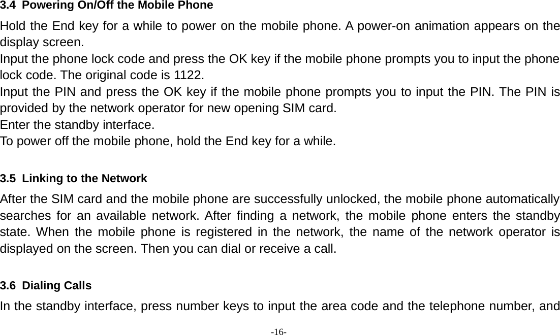 -16-3.4 Powering On/Off the Mobile PhoneHold the End key for a while to power on the mobile phone. A power-on animation appears on thedisplay screen.Input the phone lock code and press the OK key if the mobile phone prompts you to input the phonelock code. The original code is 1122.Input the PIN and press the OK key if the mobile phone prompts you to input the PIN. The PIN isprovided by the network operator for new opening SIM card.Enter the standby interface.To power off the mobile phone, hold the End key for a while.3.5 Linking to the NetworkAfter the SIM card and the mobile phone are successfully unlocked, the mobile phone automaticallysearches for an available network. After finding a network, the mobile phone enters the standbystate. When the mobile phone is registered in the network, the name of the network operator isdisplayed on the screen. Then you can dial or receive a call.3.6 Dialing CallsIn the standby interface, press number keys to input the area code and the telephone number, and