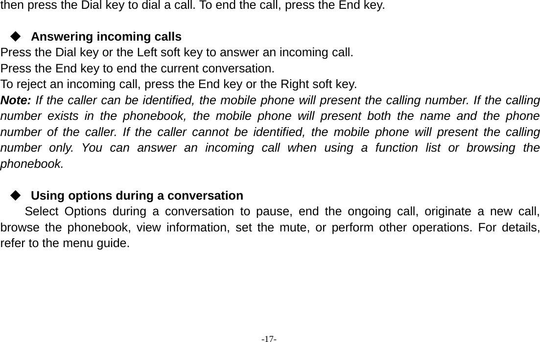 -17-then press the Dial key to dial a call. To end the call, press the End key.Answering incoming callsPress the Dial key or the Left soft key to answer an incoming call.Press the End key to end the current conversation.To reject an incoming call, press the End key or the Right soft key.Note: If the caller can be identified, the mobile phone will present the calling number. If the callingnumber exists in the phonebook, the mobile phone will present both the name and the phonenumber of the caller. If the caller cannot be identified, the mobile phone will present the callingnumber only. You can answer an incoming call when using a function list or browsing thephonebook.Using options during a conversationSelect Options during a conversation to pause, end the ongoing call, originate a new call,browse the phonebook, view information, set the mute, or perform other operations. For details,refer to the menu guide.