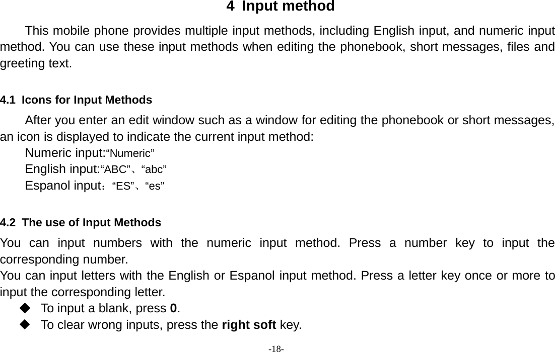 -18-4 Input methodThis mobile phone provides multiple input methods, including English input, and numeric inputmethod. You can use these input methods when editing the phonebook, short messages, files andgreeting text.4.1 Icons for Input MethodsAfter you enter an edit window such as a window for editing the phonebook or short messages,an icon is displayed to indicate the current input method:Numeric input:“Numeric”English input:“ABC”、“abc”Espanol input：“ES”、“es”4.2 The use of Input MethodsYou can input numbers with the numeric input method. Press a number key to input thecorresponding number.You can input letters with the English or Espanol input method. Press a letter key once or more toinput the corresponding letter.To input a blank, press 0.To clear wrong inputs, press the right soft key.