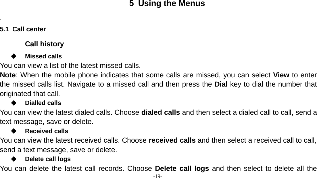 -19-5 Using the Menus.5.1 Call centerCall historyMissed callsYou can view a list of the latest missed calls.Note: When the mobile phone indicates that some calls are missed, you can select View to enterthe missed calls list. Navigate to a missed call and then press the Dial key to dial the number thatoriginated that call.Dialled callsYou can view the latest dialed calls. Choose dialed calls and then select a dialed call to call, send atext message, save or delete.Received callsYou can view the latest received calls. Choose received calls and then select a received call to call,send a text message, save or delete.Delete call logsYou can delete the latest call records. Choose Delete call logs and then select to delete all the