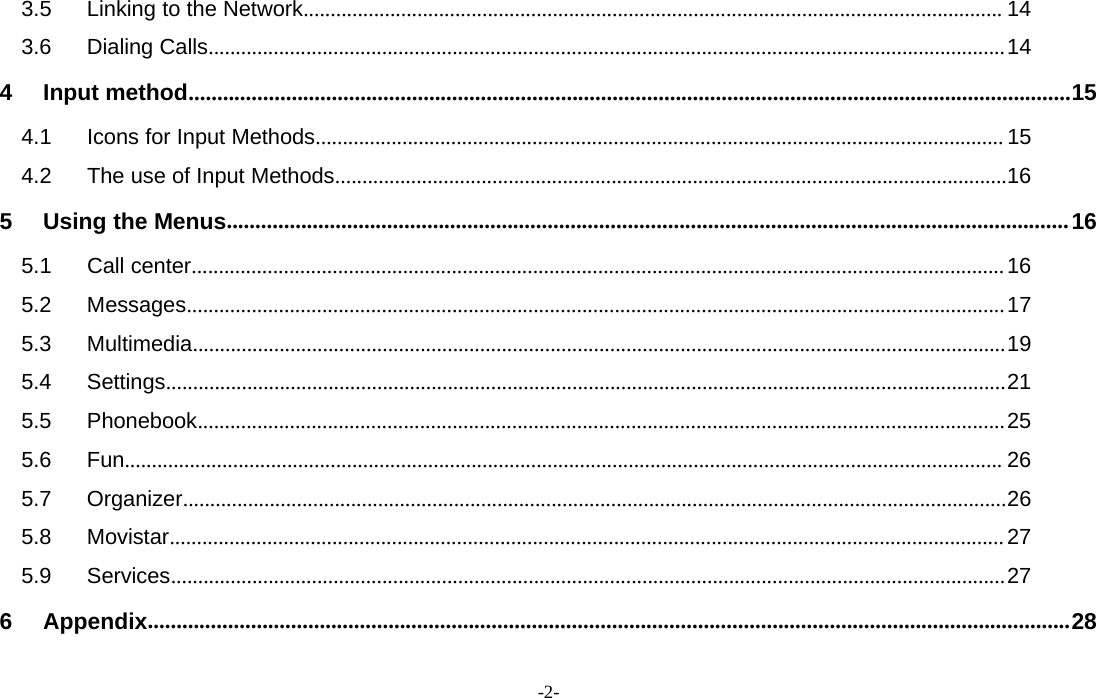-2-3.5 Linking to the Network................................................................................................................................. 143.6 Dialing Calls...................................................................................................................................................144 Input method..........................................................................................................................................................154.1 Icons for Input Methods............................................................................................................................... 154.2 The use of Input Methods............................................................................................................................165UsingtheMenus...................................................................................................................................................165.1 Call center......................................................................................................................................................165.2 Messages.......................................................................................................................................................175.3 Multimedia......................................................................................................................................................195.4 Settings...........................................................................................................................................................215.5 Phonebook.....................................................................................................................................................255.6 Fun.................................................................................................................................................................. 265.7 Organizer........................................................................................................................................................265.8 Movistar..........................................................................................................................................................275.9 Services..........................................................................................................................................................276Appendix.................................................................................................................................................................28