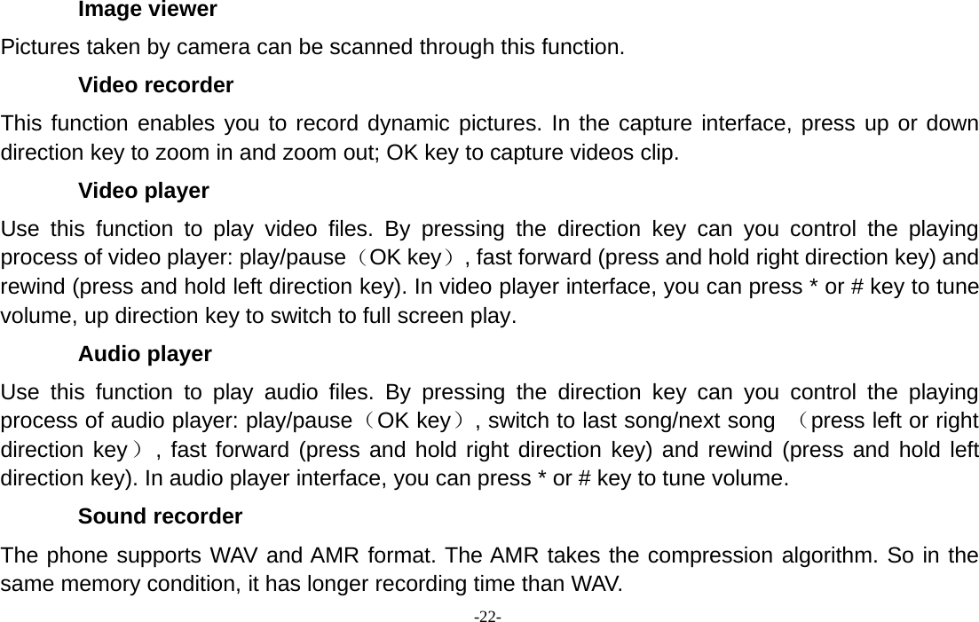 -22-Image viewerPictures taken by camera can be scanned through this function.Video recorderThis function enables you to record dynamic pictures. In the capture interface, press up or downdirection key to zoom in and zoom out; OK key to capture videos clip.Video playerUse this function to play video files. By pressing the direction key can you control the playingprocess of video player: play/pause（OK key）, fast forward (press and hold right direction key) andrewind (press and hold left direction key). In video player interface, you can press * or # key to tunevolume, up direction key to switch to full screen play.Audio playerUse this function to play audio files. By pressing the direction key can you control the playingprocess of audio player: play/pause（OK key）, switch to last song/next song （press left or rightdirection key）, fast forward (press and hold right direction key) and rewind (press and hold leftdirection key). In audio player interface, you can press * or # key to tune volume.Sound recorderThe phone supports WAV and AMR format. The AMR takes the compression algorithm. So in thesame memory condition, it has longer recording time than WAV.