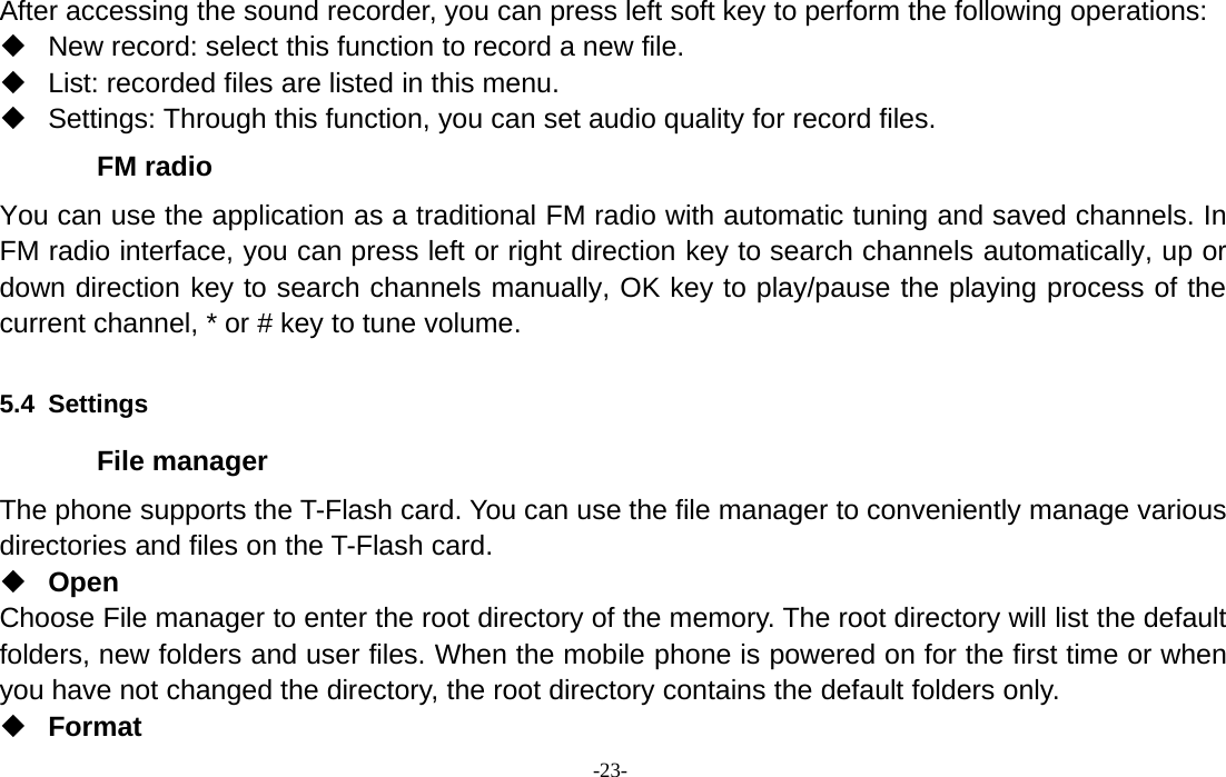 -23-After accessing the sound recorder, you can press left soft key to perform the following operations:New record: select this function to record a new file.List: recorded files are listed in this menu.Settings: Through this function, you can set audio quality for record files.FM radioYou can use the application as a traditional FM radio with automatic tuning and saved channels. InFM radio interface, you can press left or right direction key to search channels automatically, up ordown direction key to search channels manually, OK key to play/pause the playing process of thecurrent channel, * or # key to tune volume.5.4 SettingsFile managerThe phone supports the T-Flash card. You can use the file manager to conveniently manage variousdirectories and files on the T-Flash card.OpenChoose File manager to enter the root directory of the memory. The root directory will list the defaultfolders, new folders and user files. When the mobile phone is powered on for the first time or whenyou have not changed the directory, the root directory contains the default folders only.Format