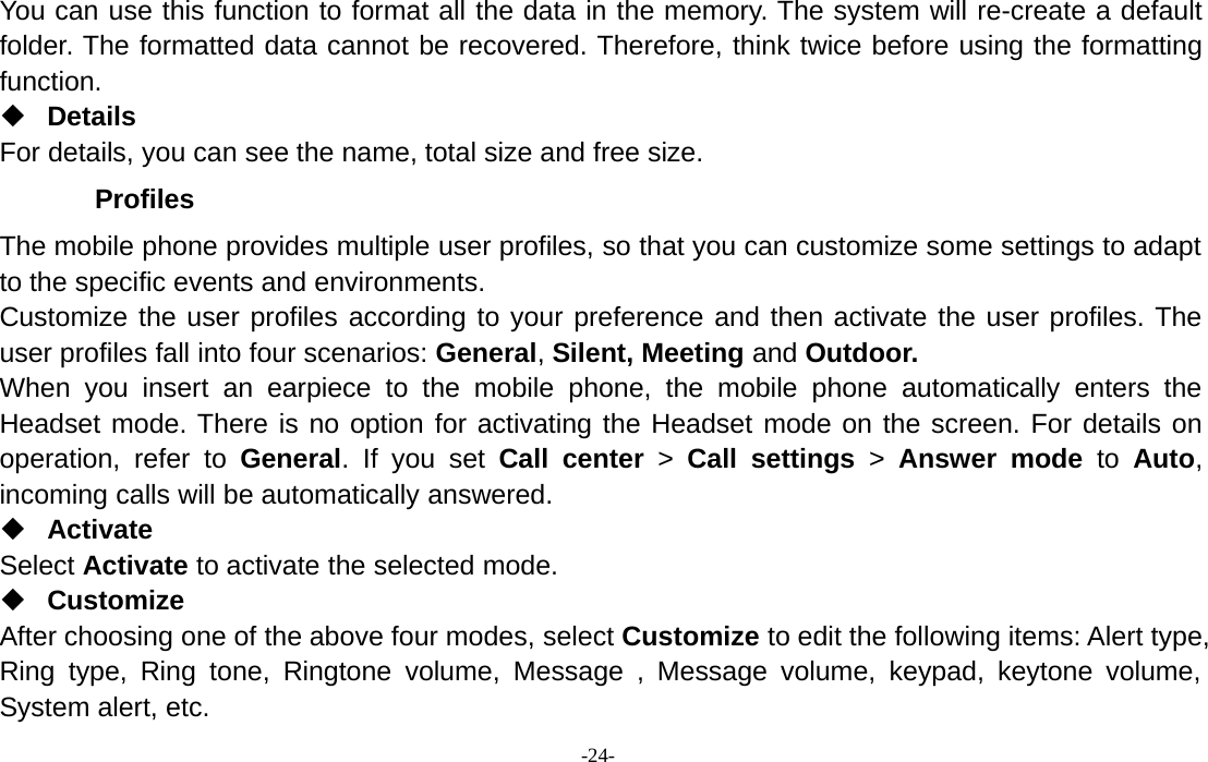 -24-You can use this function to format all the data in the memory. The system will re-create a defaultfolder. The formatted data cannot be recovered. Therefore, think twice before using the formattingfunction.DetailsFor details, you can see the name, total size and free size.ProfilesThe mobile phone provides multiple user profiles, so that you can customize some settings to adaptto the specific events and environments.Customize the user profiles according to your preference and then activate the user profiles. Theuser profiles fall into four scenarios: General,Silent, Meeting and Outdoor.When you insert an earpiece to the mobile phone, the mobile phone automatically enters theHeadset mode. There is no option for activating the Headset mode on the screen. For details onoperation, refer to General. If you set Call center &gt;Call settings &gt;Answer mode to Auto,incoming calls will be automatically answered.ActivateSelect Activate to activate the selected mode.CustomizeAfter choosing one of the above four modes, select Customize to edit the following items: Alert type,Ring type, Ring tone, Ringtone volume, Message , Message volume, keypad, keytone volume,System alert, etc.