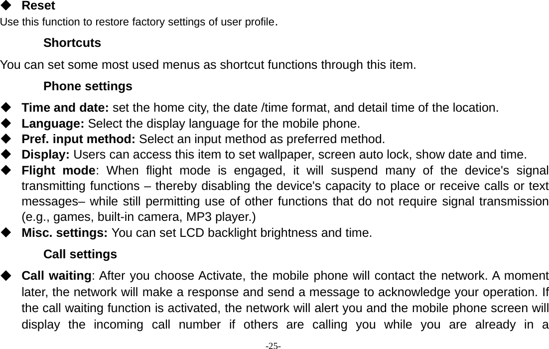 -25-ResetUse this function to restore factory settings of user profile.ShortcutsYou can set some most used menus as shortcut functions through this item.Phone settingsTime and date: set the home city, the date /time format, and detail time of the location.Language: Select the display language for the mobile phone.Pref. input method: Select an input method as preferred method.Display: Users can access this item to set wallpaper, screen auto lock, show date and time.Flight mode: When flight mode is engaged, it will suspend many of the device&apos;s signaltransmitting functions – thereby disabling the device&apos;s capacity to place or receive calls or textmessages– while still permitting use of other functions that do not require signal transmission(e.g., games, built-in camera, MP3 player.)Misc. settings: You can set LCD backlight brightness and time.Call settingsCall waiting: After you choose Activate, the mobile phone will contact the network. A momentlater, the network will make a response and send a message to acknowledge your operation. Ifthe call waiting function is activated, the network will alert you and the mobile phone screen willdisplay the incoming call number if others are calling you while you are already in a