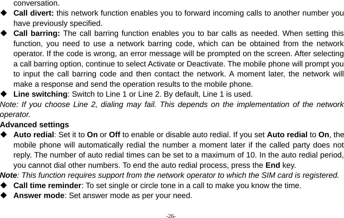 -26-conversation.Call divert: this network function enables you to forward incoming calls to another number youhave previously specified.Call barring: The call barring function enables you to bar calls as needed. When setting thisfunction, you need to use a network barring code, which can be obtained from the networkoperator. If the code is wrong, an error message will be prompted on the screen. After selectinga call barring option, continue to select Activate or Deactivate. The mobile phone will prompt youto input the call barring code and then contact the network. A moment later, the network willmake a response and send the operation results to the mobile phone.Line switching: Switch to Line 1 or Line 2. By default, Line 1 is used.Note: If you choose Line 2, dialing may fail. This depends on the implementation of the networkoperator.Advanced settingsAuto redial:SetittoOn or Off to enable or disable auto redial. If you set Auto redial to On,themobile phone will automatically redial the number a moment later if the called party does notreply. The number of auto redial times can be set to a maximum of 10. In the auto redial period,you cannot dial other numbers. To end the auto redial process, press the End key.Note: This function requires support from the network operator to which the SIM card is registered.Call time reminder: To set single or circle tone in a call to make you know the time.Answer mode: Set answer mode as per your need.