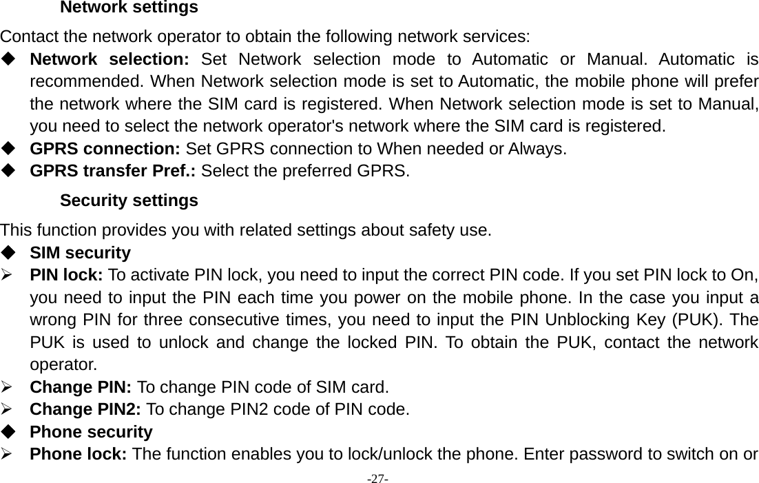 -27-Network settingsContact the network operator to obtain the following network services:Network selection: Set Network selection mode to Automatic or Manual. Automatic isrecommended. When Network selection mode is set to Automatic, the mobile phone will preferthe network where the SIM card is registered. When Network selection mode is set to Manual,you need to select the network operator&apos;s network where the SIM card is registered.GPRS connection: Set GPRS connection to When needed or Always.GPRS transfer Pref.: Select the preferred GPRS.Security settingsThis function provides you with related settings about safety use.SIM security¾PIN lock: To activate PIN lock, you need to input the correct PIN code. If you set PIN lock to On,you need to input the PIN each time you power on the mobile phone. In the case you input awrong PIN for three consecutive times, you need to input the PIN Unblocking Key (PUK). ThePUK is used to unlock and change the locked PIN. To obtain the PUK, contact the networkoperator.¾Change PIN: To change PIN code of SIM card.¾Change PIN2: To change PIN2 code of PIN code.Phone security¾Phone lock: The function enables you to lock/unlock the phone. Enter password to switch on or