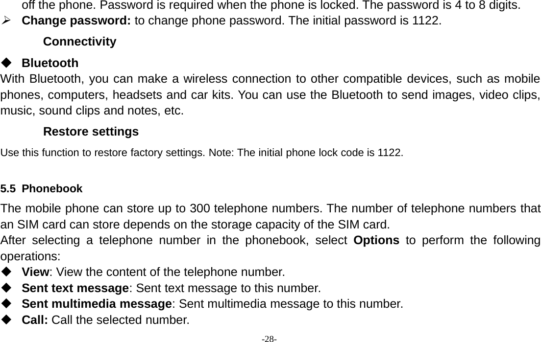 -28-off the phone. Password is required when the phone is locked. The password is 4 to 8 digits.¾Change password: to change phone password. The initial password is 1122.ConnectivityBluetoothWith Bluetooth, you can make a wireless connection to other compatible devices, such as mobilephones, computers, headsets and car kits. You can use the Bluetooth to send images, video clips,music, sound clips and notes, etc.Restore settingsUse this function to restore factory settings. Note: The initial phone lock code is 1122.5.5 PhonebookThe mobile phone can store up to 300 telephone numbers. The number of telephone numbers thatan SIM card can store depends on the storage capacity of the SIM card.After selecting a telephone number in the phonebook, select Options to perform the followingoperations:View: View the content of the telephone number.Sent text message: Sent text message to this number.Sent multimedia message: Sent multimedia message to this number.Call: Call the selected number.