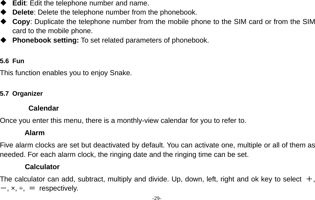 -29-Edit: Edit the telephone number and name.Delete: Delete the telephone number from the phonebook.Copy: Duplicate the telephone number from the mobile phone to the SIM card or from the SIMcard to the mobile phone.Phonebook setting: To set related parameters of phonebook.5.6 FunThis function enables you to enjoy Snake.5.7 OrganizerCalendarOnce you enter this menu, there is a monthly-view calendar for you to refer to.AlarmFive alarm clocks are set but deactivated by default. You can activate one, multiple or all of them asneeded. For each alarm clock, the ringing date and the ringing time can be set.CalculatorThe calculator can add, subtract, multiply and divide. Up, down, left, right and ok key to select ＋,－,×,÷, ＝respectively.