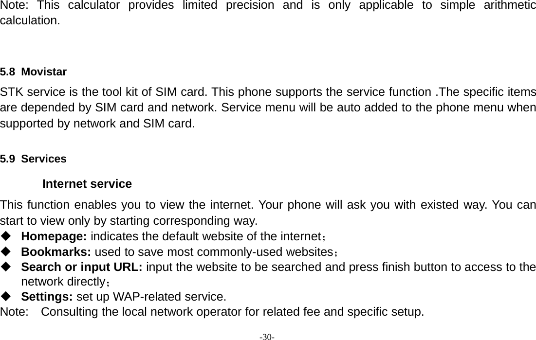 -30-Note: This calculator provides limited precision and is only applicable to simple arithmeticcalculation.5.8 MovistarSTK service is the tool kit of SIM card. This phone supports the service function .The specific itemsare depended by SIM card and network. Service menu will be auto added to the phone menu whensupported by network and SIM card.5.9 ServicesInternet serviceThis function enables you to view the internet. Your phone will ask you with existed way. You canstart to view only by starting corresponding way.Homepage: indicates the default website of the internet；Bookmarks: used to save most commonly-used websites；Search or input URL: input the website to be searched and press finish button to access to thenetwork directly；Settings: set up WAP-related service.Note: Consulting the local network operator for related fee and specific setup.