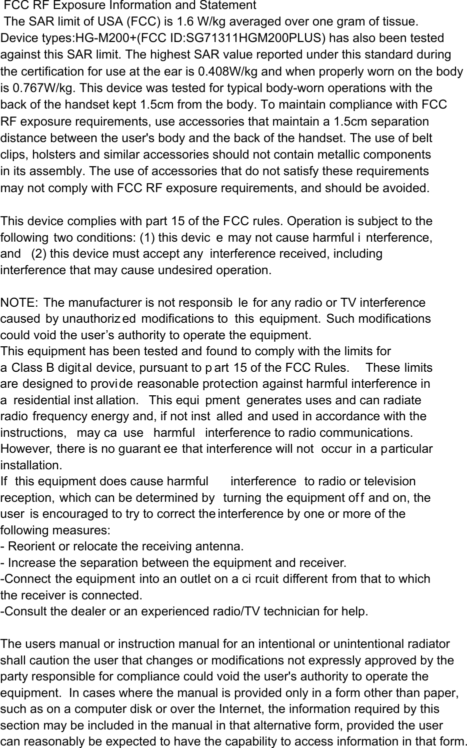  FCC RF Exposure Information and Statement  The SAR limit of USA (FCC) is 1.6 W/kg averaged over one gram of tissue. Device types:HG-M200+(FCC ID:SG71311HGM200PLUS) has also been tested against this SAR limit. The highest SAR value reported under this standard during the certification for use at the ear is 0.408W/kg and when properly worn on the bodyis 0.767W/kg. This device was tested for typical body-worn operations with the back of the handset kept 1.5cm from the body. To maintain compliance with FCC RF exposure requirements, use accessories that maintain a 1.5cm separation distance between the user&apos;s body and the back of the handset. The use of belt clips, holsters and similar accessories should not contain metallic components in its assembly. The use of accessories that do not satisfy these requirements may not comply with FCC RF exposure requirements, and should be avoided.  This device complies with part 15 of the FCC rules. Operation is subject to the following two conditions: (1) this devic e may not cause harmful i nterference, and (2) this device must accept any interference received, including interference that may cause undesired operation.  NOTE: The manufacturer is not responsib le for any radio or TV interference caused by unauthoriz ed modifications to  this equipment. Such modifications  could void the user’s authority to operate the equipment. This equipment has been tested and found to comply with the limits for a Class B digit al device, pursuant to p art 15 of the FCC Rules.     These limits are designed to provide reasonable protection against harmful interference in a residential inst allation.  This equi pment generates uses and can radiate radio frequency energy and, if not inst alled and used in accordance with the instructions, may ca use harmful interference to radio communications.  However, there is no guarant ee that interference will not  occur in a particular installation.   If this equipment does cause harmful interference to radio or television reception, which can be determined by  turning the equipment of f and on, the user is encouraged to try to correct the interference by one or more of the following measures:   - Reorient or relocate the receiving antenna.   - Increase the separation between the equipment and receiver.   -Connect the equipment into an outlet on a ci rcuit different from that to which the receiver is connected.   -Consult the dealer or an experienced radio/TV technician for help. The users manual or instruction manual for an intentional or unintentional radiator shall caution the user that changes or modifications not expressly approved by the party responsible for compliance could void the user&apos;s authority to operate the equipment.  In cases where the manual is provided only in a form other than paper, such as on a computer disk or over the Internet, the information required by this section may be included in the manual in that alternative form, provided the user can reasonably be expected to have the capability to access information in that form. 