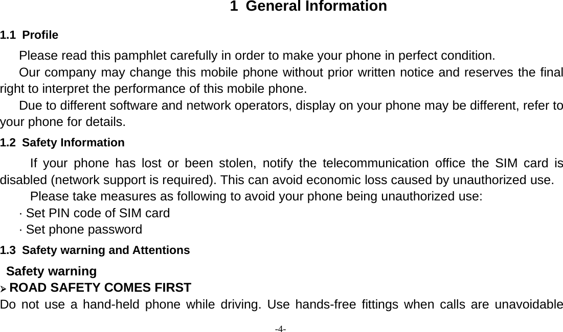 -4-1 General Information1.1 ProfilePlease read this pamphlet carefully in order to make your phone in perfect condition.Our company may change this mobile phone without prior written notice and reserves the finalright to interpret the performance of this mobile phone.Due to different software and network operators, display on your phone may be different, refer toyour phone for details.1.2 Safety InformationIf your phone has lost or been stolen, notify the telecommunication office the SIM card isdisabled (network support is required). This can avoid economic loss caused by unauthorized use.Please take measures as following to avoid your phone being unauthorized use:· Set PIN code of SIM card· Set phone password1.3 Safety warning and AttentionsSafety warning¾ROAD SAFETY COMES FIRSTDo not use a hand-held phone while driving. Use hands-free fittings when calls are unavoidable