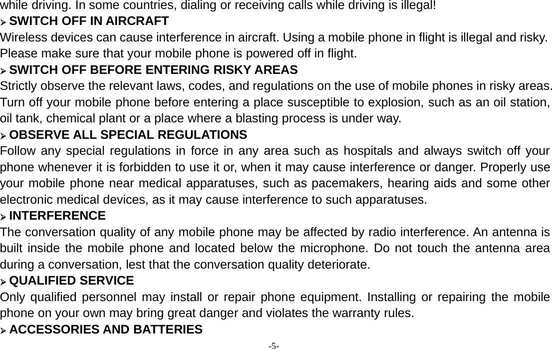 -5-while driving. In some countries, dialing or receiving calls while driving is illegal!¾SWITCH OFF IN AIRCRAFTWireless devices can cause interference in aircraft. Using a mobile phone in flight is illegal and risky.Please make sure that your mobile phone is powered off in flight.¾SWITCH OFF BEFORE ENTERING RISKY AREASStrictly observe the relevant laws, codes, and regulations on the use of mobile phones in risky areas.Turn off your mobile phone before entering a place susceptible to explosion, such as an oil station,oil tank, chemical plant or a place where a blasting process is under way.¾OBSERVE ALL SPECIAL REGULATIONSFollow any special regulations in force in any area such as hospitals and always switch off yourphone whenever it is forbidden to use it or, when it may cause interference or danger. Properly useyour mobile phone near medical apparatuses, such as pacemakers, hearing aids and some otherelectronic medical devices, as it may cause interference to such apparatuses.¾INTERFERENCEThe conversation quality of any mobile phone may be affected by radio interference. An antenna isbuilt inside the mobile phone and located below the microphone. Do not touch the antenna areaduring a conversation, lest that the conversation quality deteriorate.¾QUALIFIED SERVICEOnly qualified personnel may install or repair phone equipment. Installing or repairing the mobilephone on your own may bring great danger and violates the warranty rules.¾ACCESSORIES AND BATTERIES