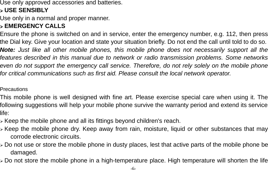 -6-Use only approved accessories and batteries.¾USE SENSIBLYUse only in a normal and proper manner.¾EMERGENCY CALLSEnsure the phone is switched on and in service, enter the emergency number, e.g. 112, then pressthe Dial key. Give your location and state your situation briefly. Do not end the call until told to do so.Note: Just like all other mobile phones, this mobile phone does not necessarily support all thefeatures described in this manual due to network or radio transmission problems. Some networkseven do not support the emergency call service. Therefore, do not rely solely on the mobile phonefor critical communications such as first aid. Please consult the local network operator.PrecautionsThis mobile phone is well designed with fine art. Please exercise special care when using it. Thefollowing suggestions will help your mobile phone survive the warranty period and extend its servicelife:¾Keep the mobile phone and all its fittings beyond children&apos;s reach.¾Keep the mobile phone dry. Keep away from rain, moisture, liquid or other substances that maycorrode electronic circuits.¾Do not use or store the mobile phone in dusty places, lest that active parts of the mobile phone bedamaged.¾Do not store the mobile phone in a high-temperature place. High temperature will shorten the life