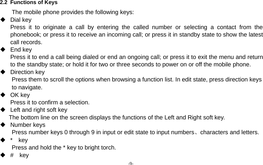 -9-2.2 Functions of KeysThe mobile phone provides the following keys:Dial keyPress it to originate a call by entering the called number or selecting a contact from thephonebook; or press it to receive an incoming call; or press it in standby state to show the latestcall records.End keyPress it to end a call being dialed or end an ongoing call; or press it to exit the menu and returnto the standby state; or hold it for two or three seconds to power on or off the mobile phone.Direction keyPress them to scroll the options when browsing a function list. In edit state, press direction keysto navigate.OK keyPress it to confirm a selection.Left and right soft keyThe bottom line on the screen displays the functions of the Left and Right soft key.Number keysPress number keys 0 through 9 in input or edit state to input numbers、characters and letters.*keyPress and hold the * key to bright torch.#key