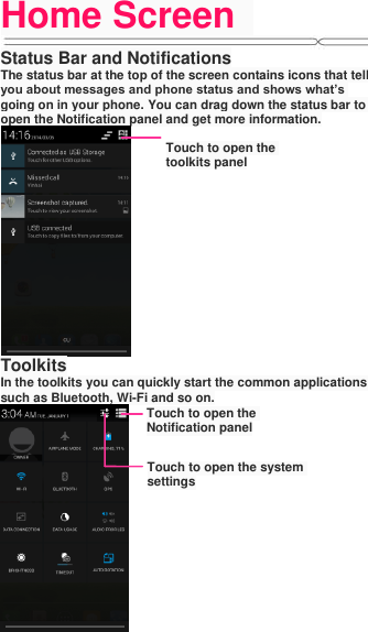 Home Screen   Status Bar and Notifications The status bar at the top of the screen contains icons that tell you about messages and phone status and shows what’s going on in your phone. You can drag down the status bar to open the Notification panel and get more information.   Toolkits In the toolkits you can quickly start the common applications such as Bluetooth, Wi-Fi and so on.  Touch to open the toolkits panel Touch to open the Notification panel Touch to open the system settings 