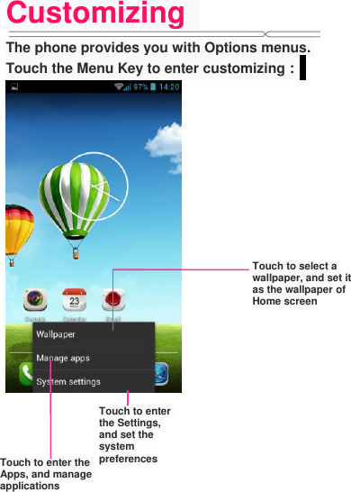 Customizing   The phone provides you with Options menus. Touch the Menu Key to enter customizing：              Touch to select a wallpaper, and set it as the wallpaper of Home screen Touch to enter the Settings, and set the system preferences Touch to enter the Apps, and manage applications 