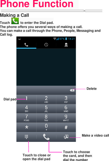 Phone Function   Making a Call Touch    to enter the Dial pad. The phone offers you several ways of making a call. You can make a call through the Phone, People, Messaging and Call log.  Delete Make a video call Dial pad Touch to close or open the dial pad Touch to choose the card, and then dial the number 