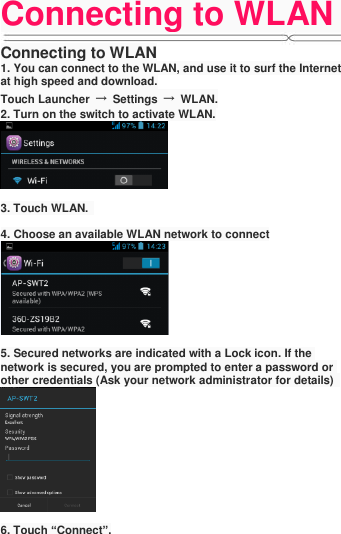 Connecting to WLAN   Connecting to WLAN 1. You can connect to the WLAN, and use it to surf the Internet at high speed and download. Touch Launcher  →  Settings  →  WLAN. 2. Turn on the switch to activate WLAN.   3. Touch WLAN.    4. Choose an available WLAN network to connect   5. Secured networks are indicated with a Lock icon. If the network is secured, you are prompted to enter a password or other credentials (Ask your network administrator for details)     6. Touch “Connect”.
