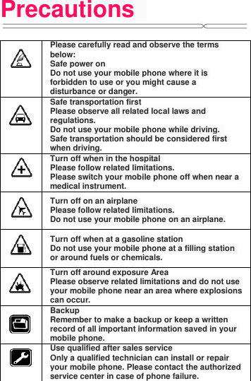 Precautions     Please carefully read and observe the terms below: Safe power on Do not use your mobile phone where it is forbidden to use or you might cause a disturbance or danger.  Safe transportation first Please observe all related local laws and regulations. Do not use your mobile phone while driving.   Safe transportation should be considered first when driving.  Turn off when in the hospital   Please follow related limitations. Please switch your mobile phone off when near a medical instrument.  Turn off on an airplane Please follow related limitations. Do not use your mobile phone on an airplane.  Turn off when at a gasoline station Do not use your mobile phone at a filling station or around fuels or chemicals.  Turn off around exposure Area Please observe related limitations and do not use your mobile phone near an area where explosions can occur.  Backup Remember to make a backup or keep a written record of all important information saved in your mobile phone.  Use qualified after sales service Only a qualified technician can install or repair your mobile phone. Please contact the authorized service center in case of phone failure. 