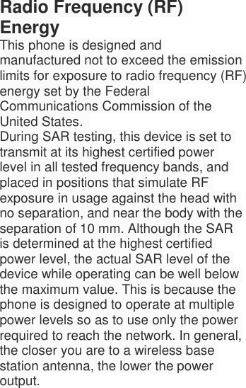  Radio Frequency (RF) Energy This phone is designed and manufactured not to exceed the emission limits for exposure to radio frequency (RF) energy set by the Federal Communications Commission of the United States.   During SAR testing, this device is set to transmit at its highest certified power level in all tested frequency bands, and placed in positions that simulate RF exposure in usage against the head with no separation, and near the body with the separation of 10 mm. Although the SAR is determined at the highest certified power level, the actual SAR level of the device while operating can be well below the maximum value. This is because the phone is designed to operate at multiple power levels so as to use only the power required to reach the network. In general, the closer you are to a wireless base station antenna, the lower the power output. 