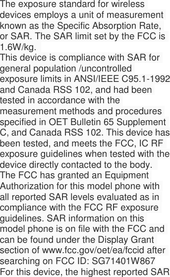  The exposure standard for wireless devices employs a unit of measurement known as the Specific Absorption Rate, or SAR. The SAR limit set by the FCC is 1.6W/kg.   This device is compliance with SAR for general population /uncontrolled exposure limits in ANSI/IEEE C95.1-1992 and Canada RSS 102, and had been tested in accordance with the measurement methods and procedures specified in OET Bulletin 65 Supplement C, and Canada RSS 102. This device has been tested, and meets the FCC, IC RF exposure guidelines when tested with the device directly contacted to the body.   The FCC has granted an Equipment Authorization for this model phone with all reported SAR levels evaluated as in compliance with the FCC RF exposure guidelines. SAR information on this model phone is on file with the FCC and can be found under the Display Grant section of www.fcc.gov/oet/ea/fccid after searching on FCC ID: SG71401W867 For this device, the highest reported SAR 