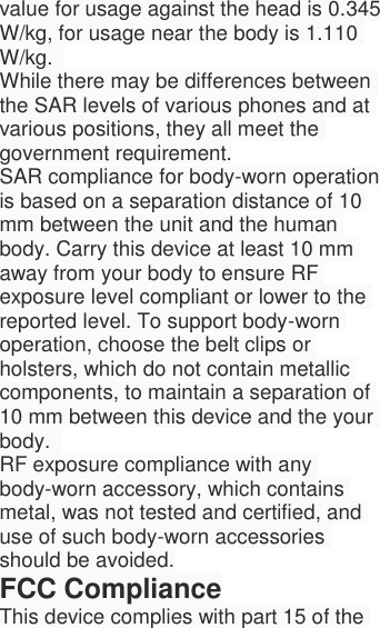  value for usage against the head is 0.345 W/kg, for usage near the body is 1.110 W/kg.   While there may be differences between the SAR levels of various phones and at various positions, they all meet the government requirement. SAR compliance for body-worn operation is based on a separation distance of 10 mm between the unit and the human body. Carry this device at least 10 mm away from your body to ensure RF exposure level compliant or lower to the reported level. To support body-worn operation, choose the belt clips or holsters, which do not contain metallic components, to maintain a separation of 10 mm between this device and the your body.   RF exposure compliance with any body-worn accessory, which contains metal, was not tested and certified, and use of such body-worn accessories should be avoided. FCC Compliance This device complies with part 15 of the 