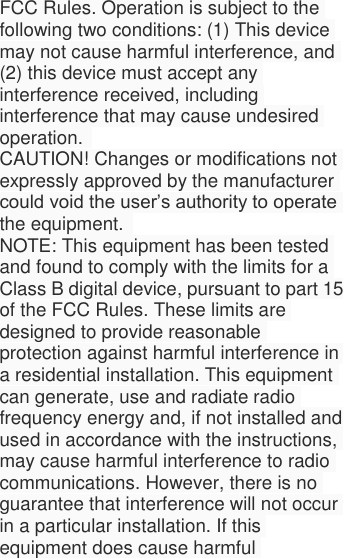  FCC Rules. Operation is subject to the following two conditions: (1) This device may not cause harmful interference, and (2) this device must accept any interference received, including interference that may cause undesired operation.   CAUTION! Changes or modifications not expressly approved by the manufacturer could void the user’s authority to operate the equipment.   NOTE: This equipment has been tested and found to comply with the limits for a Class B digital device, pursuant to part 15 of the FCC Rules. These limits are designed to provide reasonable protection against harmful interference in a residential installation. This equipment can generate, use and radiate radio frequency energy and, if not installed and used in accordance with the instructions, may cause harmful interference to radio communications. However, there is no guarantee that interference will not occur in a particular installation. If this equipment does cause harmful 