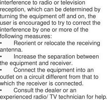  interference to radio or television reception, which can be determined by turning the equipment off and on, the user is encouraged to try to correct the interference by one or more of the following measures: •  Reorient or relocate the receiving antenna. •  Increase the separation between the equipment and receiver. •  Connect the equipment into an outlet on a circuit different from that to which the receiver is connected. •  Consult the dealer or an experienced radio/ TV technician for help. 