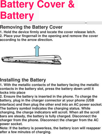 Battery Cover &amp; Battery   Removing the Battery Cover 1. Hold the device firmly and locate the cover release latch. 2. Place your fingernail in the opening and remove the cover according to the arrow direction.  Installing the Battery 1. With the metallic contacts of the battery facing the metallic contacts in the battery slot, press the battery down until it locks into place 2. Ensure the battery is inserted in the phone. To charge the battery, plug in the charger connector at your phone (USB interface) and then plug the other end into an AC power socket. The battery symbol indicates the charging status. While charging, the charge indicators will scroll. When all the scroll bars are steady, the battery is fully charged. Disconnect the charger from the phone. Disconnect the charger from the AC power socket. Note: If the battery is powerless, the battery icon will reappear after a few minutes of charging.   