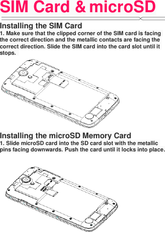 SIM Card &amp; microSD   Installing the SIM Card 1. Make sure that the clipped corner of the SIM card is facing the correct direction and the metallic contacts are facing the correct direction. Slide the SIM card into the card slot until it stops.    Installing the microSD Memory Card 1. Slide microSD card into the SD card slot with the metallic pins facing downwards. Push the card until it locks into place.  