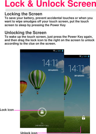 Lock &amp; Unlock Screen  Locking the Screen To save your battery, prevent accidental touches or when you want to wipe smudges off your touch screen, put the touch screen to sleep by pressing the Power Key  Unlocking the Screen To wake up the touch screen, just press the Power Key again, and then drag the lock icon to the right on the screen to unlock according to the clue on the screen.  Lock icon Unlock icon 