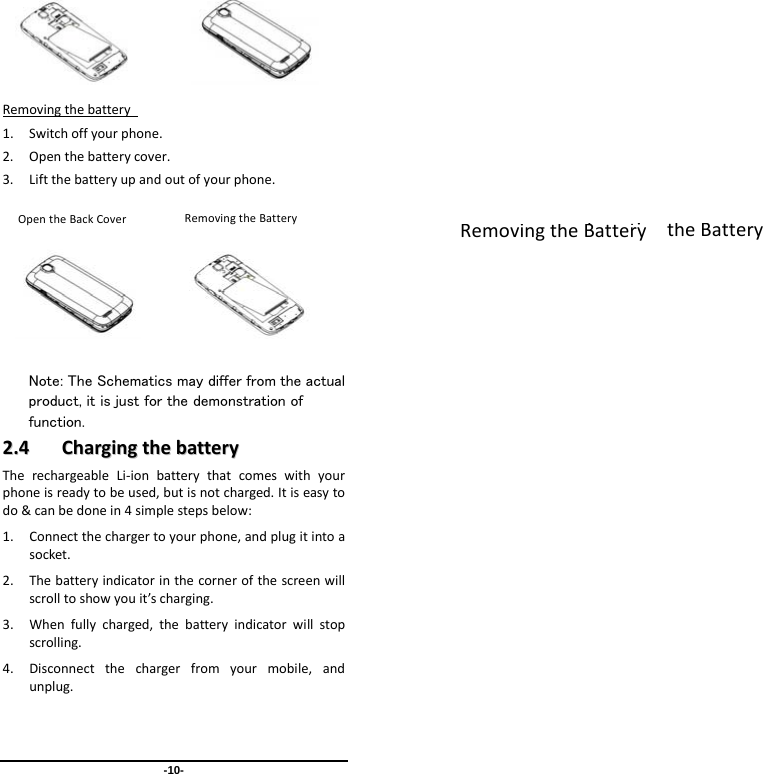 -10-         Removingthebattery 1. Switchoffyourphone.2. Openthebatterycover.3. Liftthebatteryupandoutofyourphone.              Note: The Schematics may differ from the actual product, it is just for the demonstration of function. 22..44  CChhaarrggiinnggtthheebbaatttteerryyTherechargeableLi‐ionbatterythatcomeswithyourphoneisreadytobeused,butisnotcharged.Itiseasytodo&amp;canbedonein4simplestepsbelow:1. Connectthechargertoyourphone,andplugitintoasocket.2. Thebatteryindicatorinthecornerofthescreenwillscrolltoshowyouit’scharging.3. Whenfullycharged,thebatteryindicatorwillstopscrolling.4. Disconnectthechargerfromyourmobile,andunplug.InsertingtheBatteryRemovingtheBatteryRemovingtheBatteryOpentheBackCover