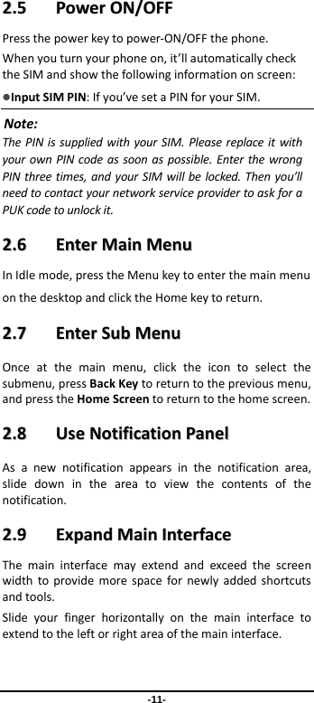 -11- 22..55  PPoowweerrOONN//OOFFFFPressthepowerkeytopower‐ON/OFFthephone.Whenyouturnyourphoneon,it’llautomaticallychecktheSIMandshowthefollowinginformationonscreen:InputSIMPIN:Ifyou’vesetaPINforyourSIM.Note:ThePINissuppliedwithyourSIM.PleasereplaceitwithyourownPINcodeassoonaspossible.EnterthewrongPINthreetimes,andyourSIMwillbelocked.Thenyou’llneedtocontactyournetworkserviceprovidertoaskforaPUKcodetounlockit.22..66  EEnntteerrMMaaiinnMMeennuuInIdlemode,presstheMenukeytoenterthemainmenuonthedesktopandclicktheHomekeytoreturn.22..77  EEnntteerrSSuubbMMeennuuOnceatthemainmenu,clicktheicontoselectthesubmenu,pressBackKeytoreturntothepreviousmenu,andpresstheHomeScreentoreturntothehomescreen.22..88  UUsseeNNoottiiffiiccaattiioonnPPaanneellAsanewnotificationappearsinthenotificationarea,slidedownintheareatoviewthecontentsofthenotification.22..99  EExxppaannddMMaaiinnIInntteerrffaacceeThemaininterfacemayextendandexceedthescreenwidthtoprovidemorespacefornewlyaddedshortcutsandtools.Slideyourfingerhorizontallyonthemaininterfacetoextendtotheleftorrightareaofthemaininterface.