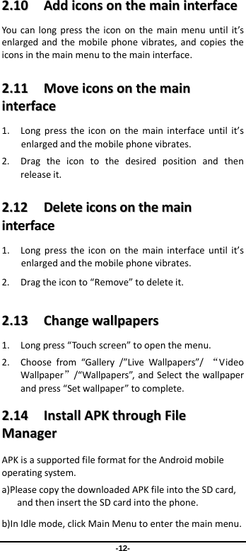 -12- 22..1100  AAddddiiccoonnssoonntthheemmaaiinniinntteerrffaacceeYoucanlongpresstheicononthemainmenuuntilit’senlargedandthemobilephonevibrates,andcopiestheiconsinthemainmenutothemaininterface.22..1111  MMoovveeiiccoonnssoonntthheemmaaiinniinntteerrffaaccee1. Longpresstheicononthemaininterfaceuntilit’senlargedandthemobilephonevibrates.2. Dragtheicontothedesiredpositionandthenreleaseit.22..1122  DDeelleetteeiiccoonnssoonntthheemmaaiinniinntteerrffaaccee1. Longpresstheicononthemaininterfaceuntilit’senlargedandthemobilephonevibrates.2. Dragtheiconto“Remove”todeleteit.22..1133  CChhaannggeewwaallllppaappeerrss1. Longpress“Touchscreen”toopenthemenu.2. Choosefrom“Gallery/”LiveWallpapers”/“VideoWallpaper”/“Wallpapers”,andSelectthewallpaperandpress“Setwallpaper”tocomplete.22..1144  IInnssttaallllAAPPKKtthhrroouugghhFFiilleeMMaannaaggeerrAPKisasupportedfileformatfortheAndroidmobileoperatingsystem.a)PleasecopythedownloadedAPKfileintotheSDcard,andtheninserttheSDcardintothephone.b)InIdlemode,clickMainMenutoenterthemainmenu.