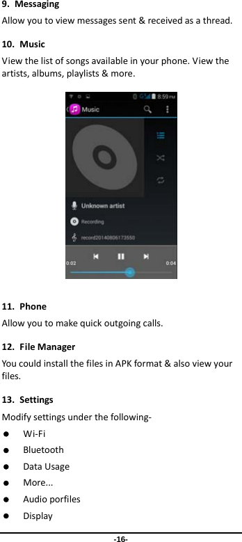 -16- 9.MessagingAllowyoutoviewmessagessent&amp;receivedasathread.10.MusicViewthelistofsongsavailableinyourphone.Viewtheartists,albums,playlists&amp;more. 11.PhoneAllowyoutomakequickoutgoingcalls.12.FileManagerYoucouldinstallthefilesinAPKformat&amp;alsoviewyourfiles.13.SettingsModifysettingsunderthefollowing‐ Wi‐Fi Bluetooth DataUsage More... Audioporfiles Display