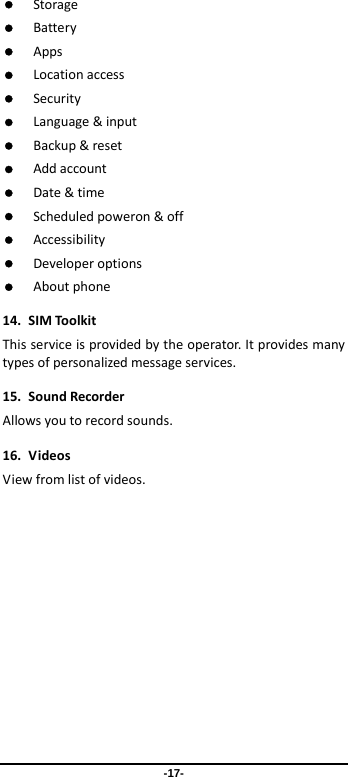 -17-  Storage Battery Apps Locationaccess Security Language&amp;input Backup&amp;reset Addaccount Date&amp;time Scheduledpoweron&amp;off Accessibility Developeroptions Aboutphone14.SIMToolkitThisserviceisprovidedbytheoperator.Itprovidesmanytypesofpersonalizedmessageservices.15.SoundRecorderAllowsyoutorecordsounds.16.VideosViewfromlistofvideos.