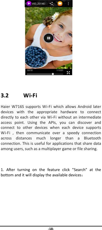 -18- 33..22  WWii‐‐FFiiHaierW716SsupportsWi‐FiwhichallowsAndroidlaterdeviceswiththeappropriatehardwaretoconnectdirectlytoeachotherviaWi‐Fiwithoutanintermediateaccesspoint.UsingtheAPIs,youcandiscoverandconnecttootherdeviceswheneachdevicesupportsWi‐Fi,thencommunicateoveraspeedyconnectionacrossdistancesmuchlongerthanaBluetoothconnection.Thisisusefulforapplicationsthatsharedataamongusers,suchasamultiplayergameorfilesharing.1.Afterturningonthefeatureclick&quot;Search&quot;atthebottomanditwilldisplaytheavailabledevices：