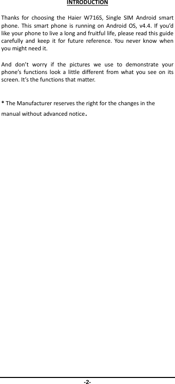 -2- INTRODUCTIONThanksforchoosingtheHaierW716S,SingleSIMAndroidsmartphone.ThissmartphoneisrunningonAndroidOS,v4.4.Ifyou’dlikeyourphonetolivealongandfruitfullife,pleasereadthisguidecarefullyandkeepitforfuturereference.Youneverknowwhenyoumightneedit.Anddon’tworryifthepicturesweusetodemonstrateyourphone’sfunctionslookalittledifferentfromwhatyouseeonitsscreen.It’sthefunctionsthatmatter.*TheManufacturerreservestherightforthechangesinthemanualwithoutadvancednotice.
